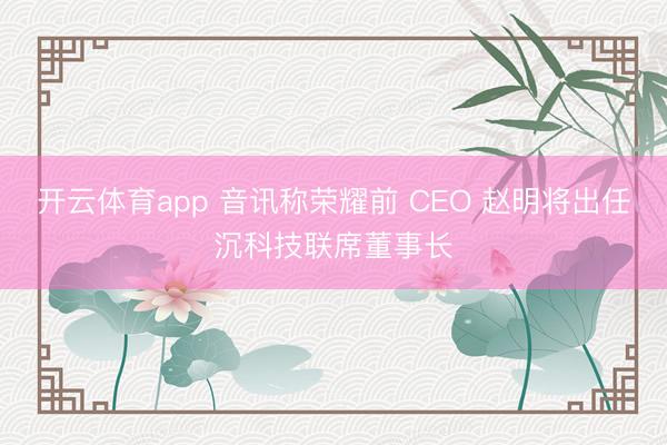 开云体育app 音讯称荣耀前 CEO 赵明将出任沉科技联席董事长
