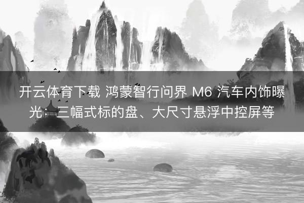 开云体育下载 鸿蒙智行问界 M6 汽车内饰曝光:三幅式标的盘、大尺寸悬浮中控屏等