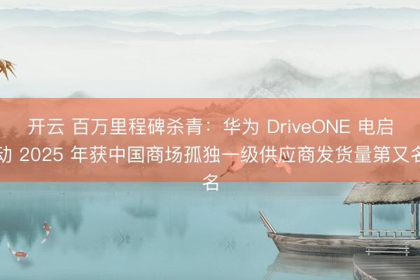 开云 百万里程碑杀青：华为 DriveONE 电启动 2025 年获中国商场孤独一级供应商发货量第又名