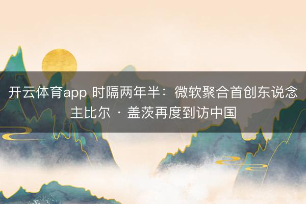 开云体育app 时隔两年半：微软聚合首创东说念主比尔 · 盖茨再度到访中国