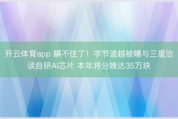开云体育app 瞒不住了！字节逾越被曝与三星洽谈自研AI芯片 本年将分娩达35万块