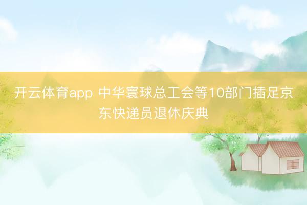 开云体育app 中华寰球总工会等10部门插足京东快递员退休庆典