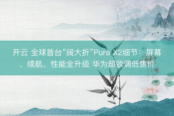 开云 全球首台“阔大折”Pura X2细节：屏幕、续航、性能全升级 华为却欲调低售价