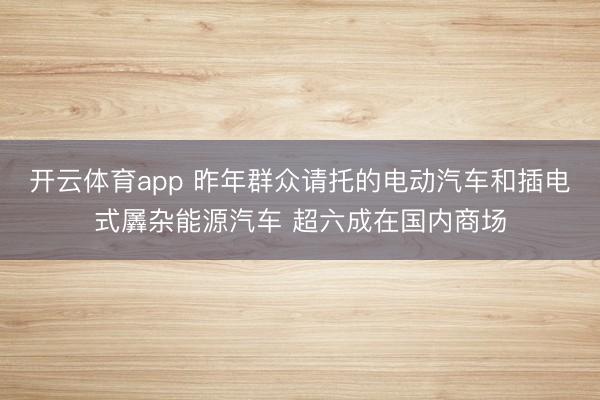 开云体育app 昨年群众请托的电动汽车和插电式羼杂能源汽车 超六成在国内商场