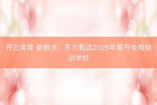 开云体育 俞敏洪：东方甄选2026年要开电商培训学校