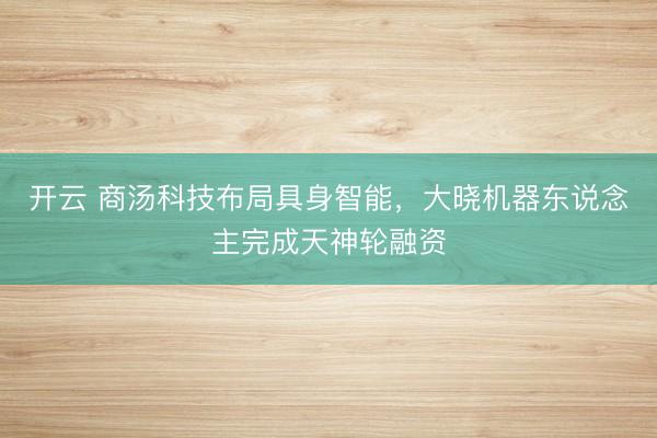 开云 商汤科技布局具身智能,大晓机器东说念主完成天神轮融资