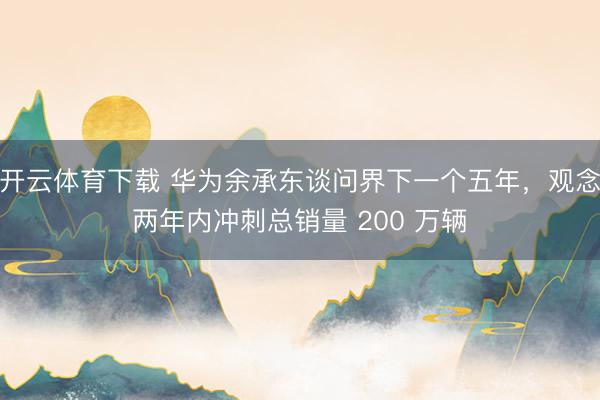 开云体育下载 华为余承东谈问界下一个五年,观念两年内冲刺总销量 200 万辆