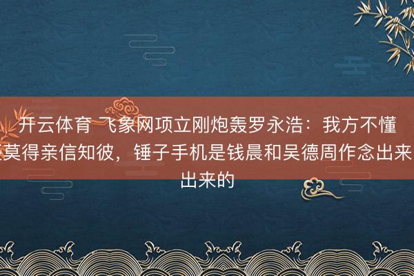 开云体育 飞象网项立刚炮轰罗永浩：我方不懂还莫得亲信知彼，锤子手机是钱晨和吴德周作念出来的
