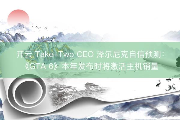 开云 Take-Two CEO 泽尔尼克自信预测：《GTA 6》本年发布时将激活主机销量