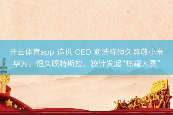 开云体育app 追觅 CEO 俞浩称恒久尊敬小米华为、恒久喷特斯拉，狡计发起“炫耀大赛”