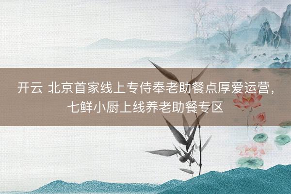 开云 北京首家线上专侍奉老助餐点厚爱运营，七鲜小厨上线养老助餐专区