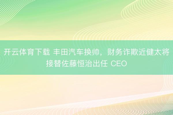 开云体育下载 丰田汽车换帅,财务诈欺近健太将接替佐藤恒治出任 CEO