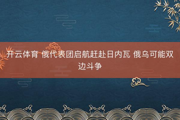 开云体育 俄代表团启航赶赴日内瓦 俄乌可能双边斗争