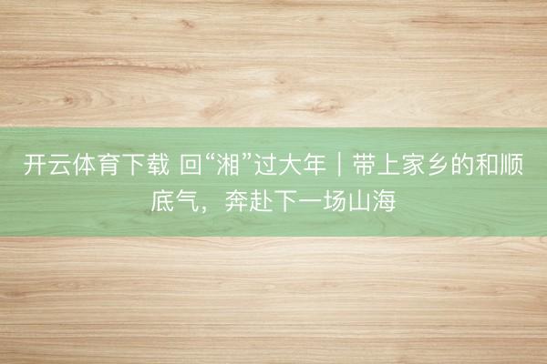 开云体育下载 回“湘”过大年｜带上家乡的和顺底气，奔赴下一场山海
