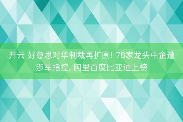 开云 好意思对华制裁再扩围! 78家龙头中企遭涉军指控, 阿里百度比亚迪上榜