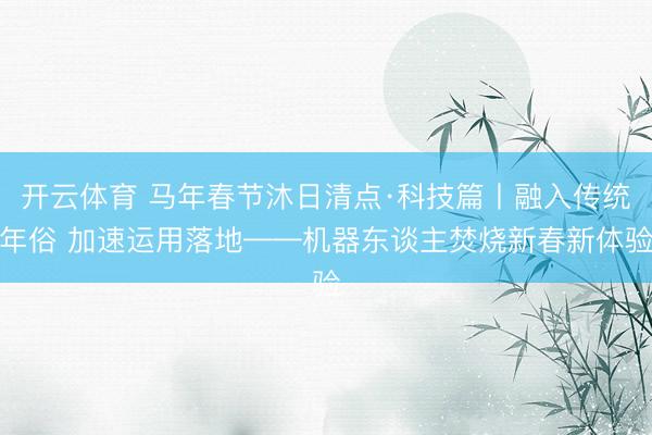 开云体育 马年春节沐日清点·科技篇丨融入传统年俗 加速运用落地——机器东谈主焚烧新春新体验