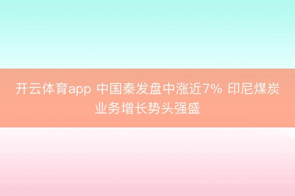 开云体育app 中国秦发盘中涨近7% 印尼煤炭业务增长势头强盛