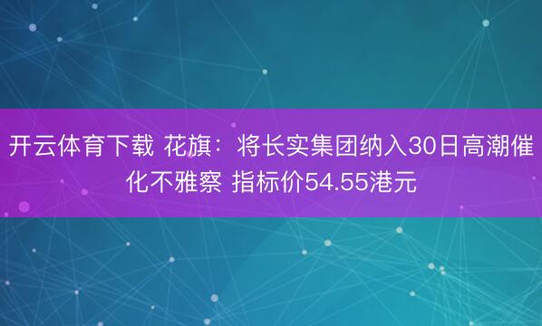 开云体育下载 花旗：将长实集团纳入30日高潮催化不雅察 指标价54.55港元
