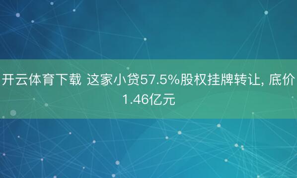 开云体育下载 这家小贷57.5%股权挂牌转让, 底价1.46亿元