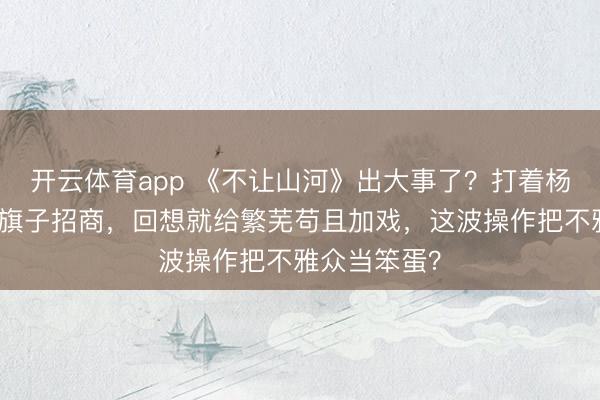 开云体育app 《不让山河》出大事了?打着杨洋大男主的旗子招商,回想就给繁芜苟且加戏,这波操作把不雅众当笨蛋?