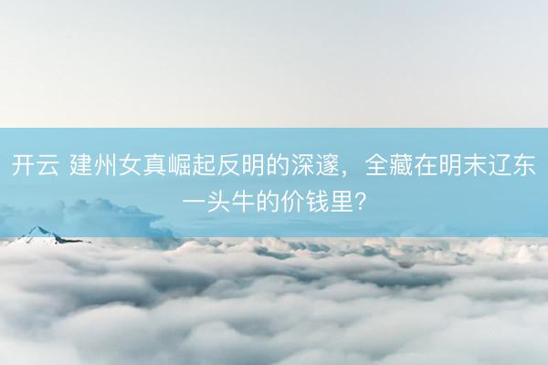 开云 建州女真崛起反明的深邃,全藏在明末辽东一头牛的价钱里?