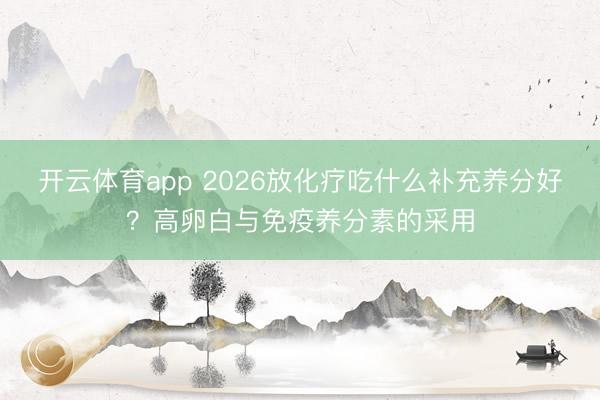开云体育app 2026放化疗吃什么补充养分好？高卵白与免疫养分素的采用