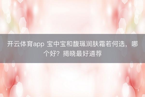 开云体育app 宝中宝和馥珮润肤霜若何选，哪个好？揭晓最好遴荐