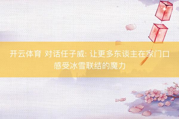 开云体育 对话任子威: 让更多东谈主在家门口感受冰雪联结的魔力