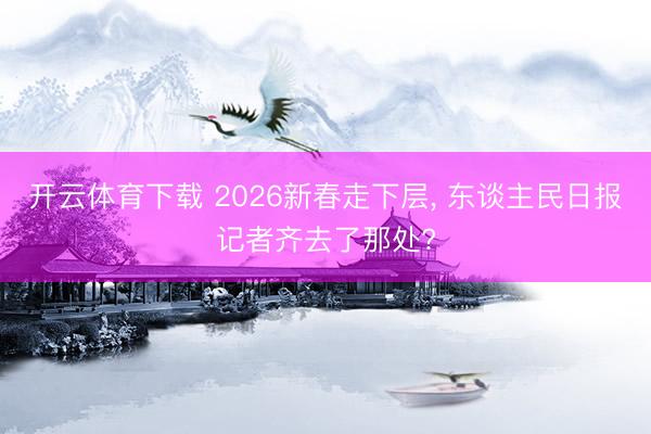 开云体育下载 2026新春走下层, 东谈主民日报记者齐去了那处?