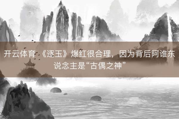 开云体育 《逐玉》爆红很合理，因为背后阿谁东说念主是“古偶之神”