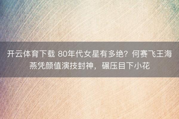 开云体育下载 80年代女星有多绝？何赛飞王海燕凭颜值演技封神，碾压目下小花