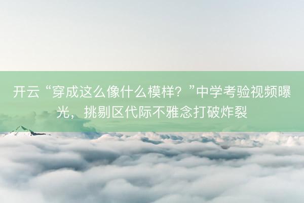开云 “穿成这么像什么模样？”中学考验视频曝光，挑剔区代际不雅念打破炸裂