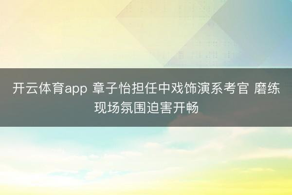 开云体育app 章子怡担任中戏饰演系考官 磨练现场氛围迫害开畅