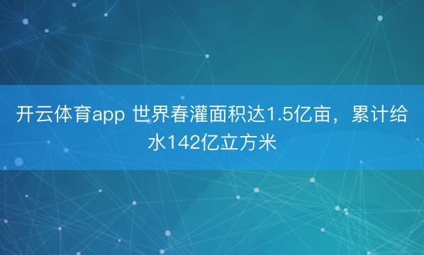 开云体育app 世界春灌面积达1.5亿亩，累计给水142亿立方米
