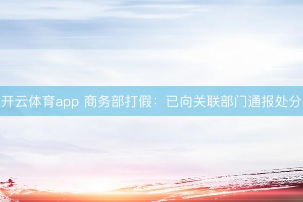 开云体育app 商务部打假：已向关联部门通报处分