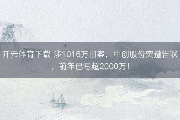 开云体育下载 涉1016万旧案，中创股份突遭告状，前年已亏超2000万！