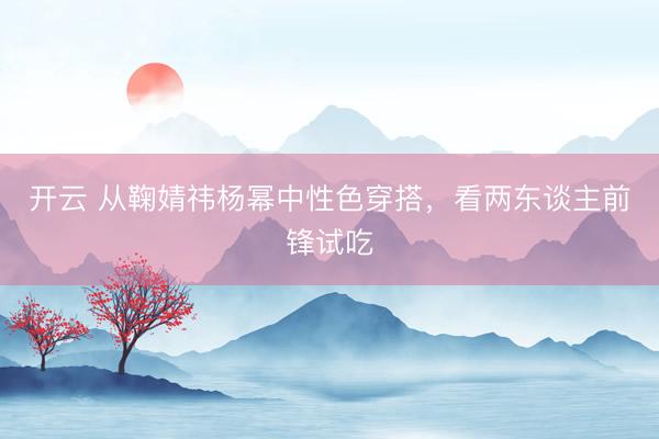 开云 从鞠婧祎杨幂中性色穿搭,看两东谈主前锋试吃