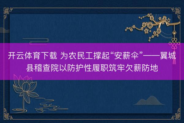 开云体育下载 为农民工撑起“安薪伞”——翼城县稽查院以防护性履职筑牢欠薪防地