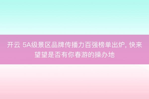 开云 5A级景区品牌传播力百强榜单出炉, 快来望望是否有你春游的操办地