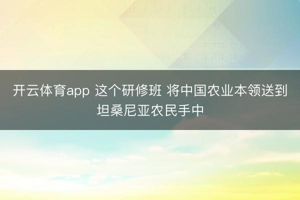 开云体育app 这个研修班 将中国农业本领送到坦桑尼亚农民手中