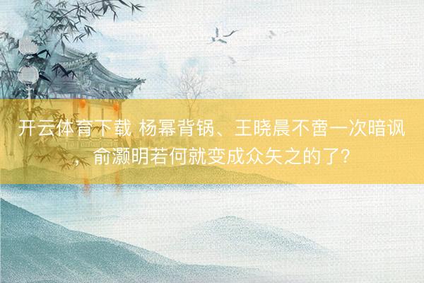 开云体育下载 杨幂背锅、王晓晨不啻一次暗讽,俞灏明若何就变成众矢之的了?