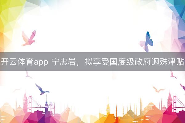 开云体育app 宁忠岩，拟享受国度级政府迥殊津贴