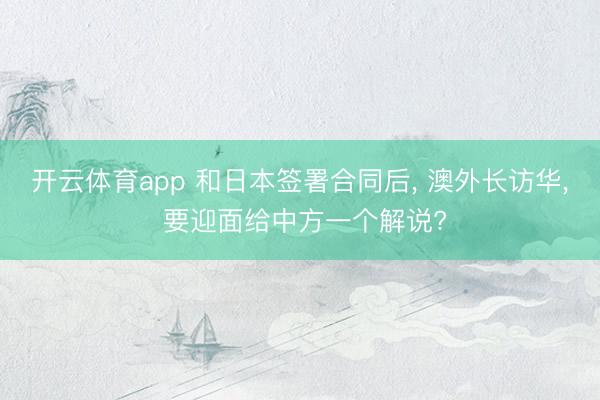 开云体育app 和日本签署合同后, 澳外长访华, 要迎面给中方一个解说?