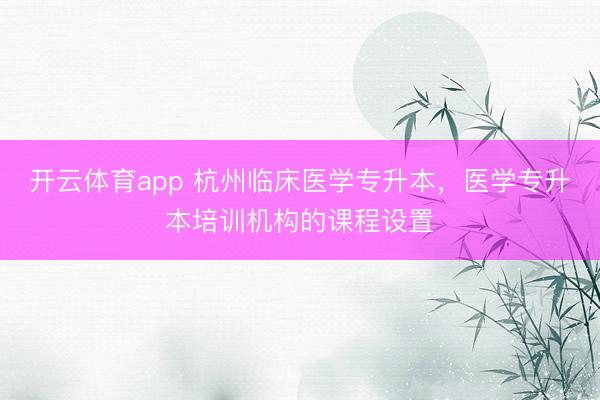 开云体育app 杭州临床医学专升本，医学专升本培训机构的课程设置