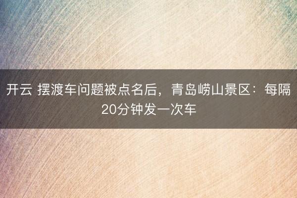 开云 摆渡车问题被点名后，青岛崂山景区：每隔20分钟发一次车