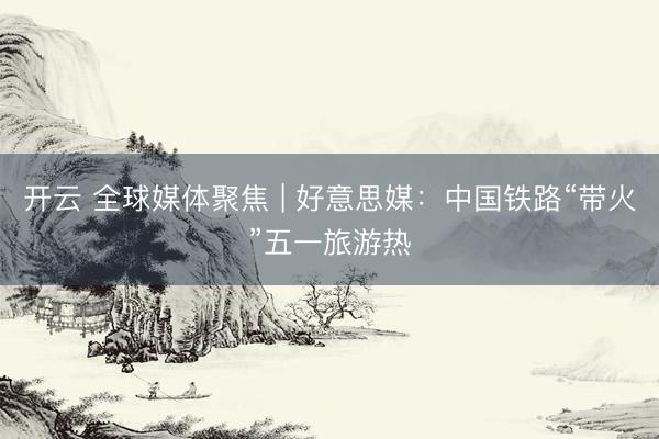 开云 全球媒体聚焦 | 好意思媒：中国铁路“带火”五一旅游热