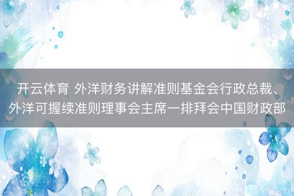 开云体育 外洋财务讲解准则基金会行政总裁、外洋可握续准则理事会主席一排拜会中国财政部
