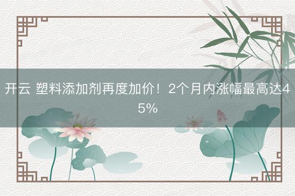开云 塑料添加剂再度加价！2个月内涨幅最高达45%