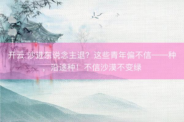 开云 沙进东说念主退？这些青年偏不信——种，沿途种！不信沙漠不变绿