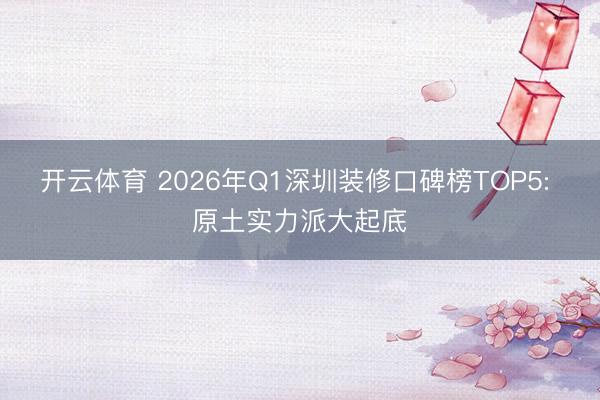 开云体育 2026年Q1深圳装修口碑榜TOP5: 原土实力派大起底